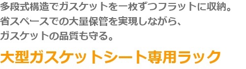 多段階構造でガスケットを一枚ずつフラットに収納。省スペースでの大量保管を実現しながらガスケットの品質も守る。　大型ガスケットシート専用ラック