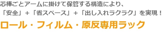 芯棒ごとアームに掛けて保管する構造により、「安全」＋「省スペース」＋「出し入れラクラク」を実現！　ロール・フィルム・原反専用ラック